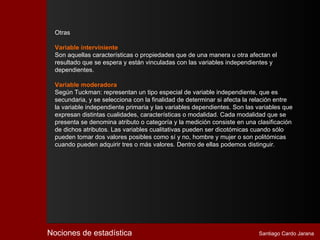 Otras

  Variable interviniente
  Son aquellas características o propiedades que de una manera u otra afectan el
  resultado que se espera y están vinculadas con las variables independientes y
  dependientes.

  Variable moderadora
  Según Tuckman: representan un tipo especial de variable independiente, que es
  secundaria, y se selecciona con la finalidad de determinar si afecta la relación entre
  la variable independiente primaria y las variables dependientes. Son las variables que
  expresan distintas cualidades, características o modalidad. Cada modalidad que se
  presenta se denomina atributo o categoría y la medición consiste en una clasificación
  de dichos atributos. Las variables cualitativas pueden ser dicotómicas cuando sólo
  pueden tomar dos valores posibles como sí y no, hombre y mujer o son politómicas
  cuando pueden adquirir tres o más valores. Dentro de ellas podemos distinguir.




Nociones de estadística                                                    Santiago Cardo Jarana
 