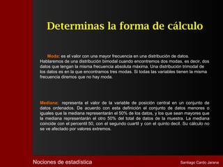 Determinas la forma de cálculo

      Moda: es el valor con una mayor frecuencia en una distribución de datos.
  Hablaremos de una distribución bimodal cuando encontremos dos modas, es decir, dos
  datos que tengan la misma frecuencia absoluta máxima. Una distribución trimodal de
  los datos es en la que encontramos tres modas. Si todas las variables tienen la misma
  frecuencia diremos que no hay moda.




  Mediana: representa el valor de la variable de posición central en un conjunto de
  datos ordenados. De acuerdo con esta definición el conjunto de datos menores o
  iguales que la mediana representarán el 50% de los datos, y los que sean mayores que
  la mediana representarán el otro 50% del total de datos de la muestra. La mediana
  coincide con el percentil 50, con el segundo cuartil y con el quinto decil. Su cálculo no
  se ve afectado por valores extremos.




Nociones de estadística                                                    Santiago Cardo Jarana
 