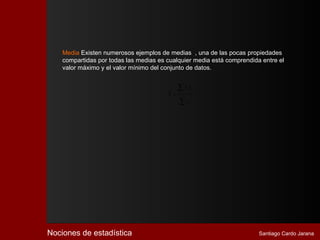 Media Existen numerosos ejemplos de medias , una de las pocas propiedades
    compartidas por todas las medias es cualquier media está comprendida entre el
    valor máximo y el valor mínimo del conjunto de datos.


                                             ∑x f
                                               i i
                                        X=
                                             ∑f   i




Nociones de estadística                                                 Santiago Cardo Jarana
 