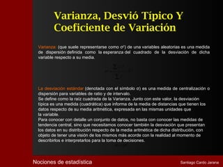 Varianza, Desvió Típico Y
          Coeficiente de Variación
  Varianza: (que suele representarse como σ2) de una variables aleatorias es una medida
  de dispersión definida como la esperanza del cuadrado de la desviación de dicha
  variable respecto a su media.

                                         ∑xi
                                               2
                                                       fi
                                   σ =
                                     2
                                                            −X2
                                         ∑f        i




  La desviación estándar (denotada con el símbolo σ) es una medida de centralización o
  dispersión para variables de ratio y de intervalo.
  Se define como la raíz cuadrada de la Varianza. Junto con este valor, la desviación
  típica es una medida (cuadrática) que informa de la media de distancias que tienen los
  datos respecto de su media aritmética, expresada en las mismas unidades que
  la variable.
  Para conocer con detalle un conjunto de datos, no basta con conocer las medidas de
  tendencia central, sino que necesitamos conocer también la desviación que presentan
  los datos en su distribución respecto de la media aritmética de dicha distribución, con
  objeto de tener una visión de los mismos más acorde con la realidad al momento de
  describirlos e interpretarlos para la toma de decisiones.
                                         σ = σ2



Nociones de estadística                                                   Santiago Cardo Jarana
 