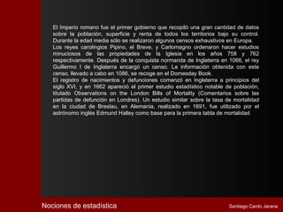 El Imperio romano fue el primer gobierno que recopiló una gran cantidad de datos
   sobre la población, superficie y renta de todos los territorios bajo su control.
   Durante la edad media sólo se realizaron algunos censos exhaustivos en Europa.
   Los reyes carolingios Pipino, el Breve, y Carlomagno ordenaron hacer estudios
   minuciosos de las propiedades de la Iglesia en los años 758 y 762
   respectivamente. Después de la conquista normanda de Inglaterra en 1066, el rey
   Guillermo I de Inglaterra encargó un censo. La información obtenida con este
   censo, llevado a cabo en 1086, se recoge en el Domesday Book.
   El registro de nacimientos y defunciones comenzó en Inglaterra a principios del
   siglo XVI, y en 1662 apareció el primer estudio estadístico notable de población,
   titulado Observations on the London Bills of Mortality (Comentarios sobre las
   partidas de defunción en Londres). Un estudio similar sobre la tasa de mortalidad
   en la ciudad de Breslau, en Alemania, realizado en 1691, fue utilizado por el
   astrónomo inglés Edmund Halley como base para la primera tabla de mortalidad




Nociones de estadística                                                 Santiago Cardo Jarana
 