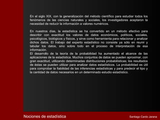 En el siglo XIX, con la generalización del método científico para estudiar todos los
   fenómenos de las ciencias naturales y sociales, los investigadores aceptaron la
   necesidad de reducir la información a valores numéricos.

   En nuestros días, la estadística se ha convertido en un método efectivo para
   describir con exactitud los valores de datos económicos, políticos, sociales,
   psicológicos, biológicos y físicos, y sirve como herramienta para relacionar y analizar
   dichos datos. El trabajo del experto estadístico no consiste ya sólo en reunir y
   tabular los datos, sino sobre todo en el proceso de interpretación de esa
   información.
   El desarrollo de la teoría de la probabilidad ha aumentado el alcance de las
   aplicaciones de la estadística. Muchos conjuntos de datos se pueden aproximar, con
   gran exactitud, utilizando determinadas distribuciones probabilísticas; los resultados
   de éstas se pueden utilizar para analizar datos estadísticos. La probabilidad es útil
   para comprobar la fiabilidad de las inferencias estadísticas y para predecir el tipo y
   la cantidad de datos necesarios en un determinado estudio estadístico.




Nociones de estadística                                                     Santiago Cardo Jarana
 