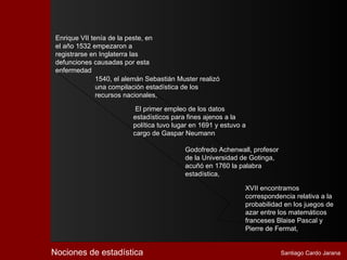 Enrique VII tenía de la peste, en
 el año 1532 empezaron a
 registrarse en Inglaterra las
 defunciones causadas por esta
 enfermedad
               1540, el alemán Sebastián Muster realizó
               una compilación estadística de los
               recursos nacionales,

                           El primer empleo de los datos
                          estadísticos para fines ajenos a la
                          política tuvo lugar en 1691 y estuvo a
                          cargo de Gaspar Neumann

                                           Godofredo Achenwall, profesor
                                           de la Universidad de Gotinga,
                                           acuñó en 1760 la palabra
                                           estadística,

                                                               XVII encontramos
                                                               correspondencia relativa a la
                                                               probabilidad en los juegos de
                                                               azar entre los matemáticos
                                                               franceses Blaise Pascal y
                                                               Pierre de Fermat,


Nociones de estadística                                                    Santiago Cardo Jarana
 