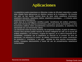 Aplicaciones
  La estadística puede presentarse en diferentes niveles de dificultad matemática y puede
  estar dirigida hacia aplicaciones en distintos campos de la investigación. De acuerdo
  con esto, se han escrito muchos libros de texto sobre estadística empresarial,
  estadística educativa, estadística médica, estadística psicológica,…, e inclusive sobre
  estadística para historiadores.
  Cada área de la investigación científica puede beneficiarse del análisis estadístico.
  Para quien formula las políticas económicas y para quien ayuda al presidente y a otros
  funcionarios públicos sobre procedimientos económicos apropiados, la estadística ha
  demostrado ser una herramienta valiosa.
  Las decisiones sobre las tasas tributarias, los programas sociales, el gasto de defensa y
  muchos otros asuntos pueden hacerse de manera inteligente tan sólo con la ayuda del
  análisis estadístico. Los hombres y mujeres de negocios, en su eterna búsqueda de la
  rentabilidad, consideran que la estadística es esencial en el proceso de toma de
  decisiones. Los esfuerzos en control de calidad, minimización de costos, combinación
  de productos e inventarios, y una gran cantidad de otros asuntos empresariales,
  pueden manejarse efectivamente a través del uso de procedimientos estadísticos
  comprobados.




Nociones de estadística                                                    Santiago Cardo Jarana
 