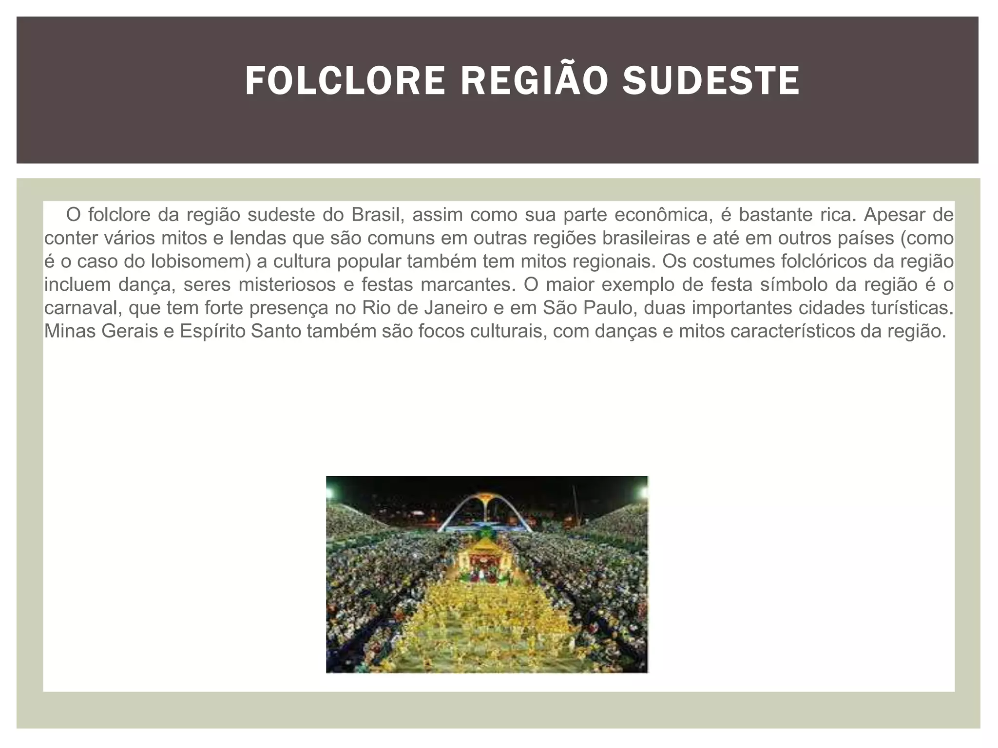 Folclore Região Sudeste
FOLCLORE REGIÃO SUDESTE
O folclore da região sudeste do Brasil, assim como sua parte econômica, é bastante rica. Apesar de
conter vários mitos e lendas que são comuns em outras regiões brasileiras e até em outros países (como
é o caso do lobisomem) a cultura popular também tem mitos regionais. Os costumes folclóricos da região
incluem dança, seres misteriosos e festas marcantes. O maior exemplo de festa símbolo da região é o
carnaval, que tem forte presença no Rio de Janeiro e em São Paulo, duas importantes cidades turísticas.
Minas Gerais e Espírito Santo também são focos culturais, com danças e mitos característicos da região.
 