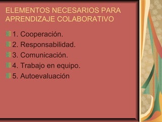 ELEMENTOS NECESARIOS PARA
APRENDIZAJE COLABORATIVO
1. Cooperación.
2. Responsabilidad.
3. Comunicación.
4. Trabajo en equipo.
5. Autoevaluación
 
