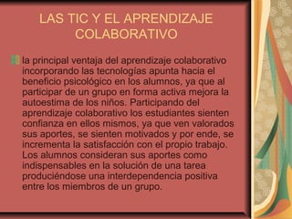 LAS TIC Y EL APRENDIZAJE
COLABORATIVO
la principal ventaja del aprendizaje colaborativo
incorporando las tecnologías apunta hacia el
beneficio psicológico en los alumnos, ya que al
participar de un grupo en forma activa mejora la
autoestima de los niños. Participando del
aprendizaje colaborativo los estudiantes sienten
confianza en ellos mismos, ya que ven valorados
sus aportes, se sienten motivados y por ende, se
incrementa la satisfacción con el propio trabajo.
Los alumnos consideran sus aportes como
indispensables en la solución de una tarea
produciéndose una interdependencia positiva
entre los miembros de un grupo.
 