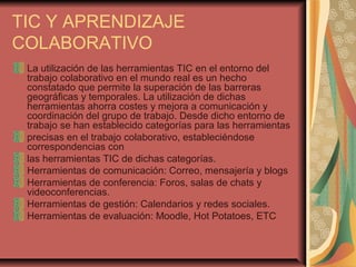 TIC Y APRENDIZAJE
COLABORATIVO
La utilización de las herramientas TIC en el entorno del
trabajo colaborativo en el mundo real es un hecho
constatado que permite la superación de las barreras
geográficas y temporales. La utilización de dichas
herramientas ahorra costes y mejora a comunicación y
coordinación del grupo de trabajo. Desde dicho entorno de
trabajo se han establecido categorías para las herramientas
precisas en el trabajo colaborativo, estableciéndose
correspondencias con
las herramientas TIC de dichas categorías.
Herramientas de comunicación: Correo, mensajería y blogs
Herramientas de conferencia: Foros, salas de chats y
videoconferencias.
Herramientas de gestión: Calendarios y redes sociales.
Herramientas de evaluación: Moodle, Hot Potatoes, ETC
 