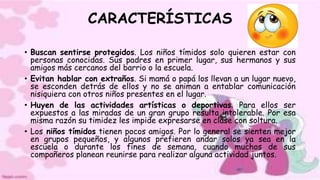 CARACTERÍSTICAS
• Buscan sentirse protegidos. Los niños tímidos solo quieren estar con
personas conocidas. Sus padres en primer lugar, sus hermanos y sus
amigos más cercanos del barrio o la escuela.
• Evitan hablar con extraños. Si mamá o papá los llevan a un lugar nuevo,
se esconden detrás de ellos y no se animan a entablar comunicación
nisiquiera con otros niños presentes en el lugar.
• Huyen de las actividades artísticas o deportivas. Para ellos ser
expuestos a las miradas de un gran grupo resulta intolerable. Por esa
misma razón su timidez les impide expresarse en clase con soltura.
• Los niños tímidos tienen pocos amigos. Por lo general se sienten mejor
en grupos pequeños, y algunos prefieren andar solos ya sea en la
escuela o durante los fines de semana, cuando muchos de sus
compañeros planean reunirse para realizar alguna actividad juntos.
 