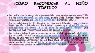 ¿CÓMO RECONOCER AL NIÑO
TÍMIDO?
• La timidez es un rasgo de la personalidad que está presente en el 15%
de los niños menores de seis años, señala Inés Monjas, doctora en
Psicología y autora de '¿Mi hijo es tímido?' (Pirámide, 2004).
• En la adolescencia, la timidez es aún más latente. Una reciente
investigación publicada en 'Pediatrics' apunta que el 46,7% de los
adolescentes de entre 13 y 18 años se consideran tímidos, una
percepción más frecuente en las chicas que en los chicos.
• La timidez infantil puede aparecer a partir del primer año del bebé,
justo cuando inician sus miedos a la separación de sus padres. En estos
casos, es una reacción habitual, una respuesta lógica del pequeño ante
lo desconocido. Alrededor de los tres años, se debe enfrentar a un
nuevo contexto social: el inicio del periodo escolar. Esta etapa puede
acentuar esta conducta retraída hacia las situaciones nuevas
 