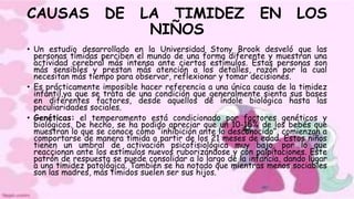 CAUSAS DE LA TIMIDEZ EN LOS
NIÑOS
• Un estudio desarrollado en la Universidad Stony Brook desveló que las
personas tímidas perciben el mundo de una forma diferente y muestran una
actividad cerebral más intensa ante ciertos estímulos. Estas personas son
más sensibles y prestan más atención a los detalles, razón por la cual
necesitan más tiempo para observar, reflexionar y tomar decisiones.
• Es prácticamente imposible hacer referencia a una única causa de la timidez
infantil,ya que se trata de una condición que generalmente sienta sus bases
en diferentes factores, desde aquellos de índole biológica hasta las
peculiaridades sociales.
• Genéticas: el temperamento está condicionado por factores genéticos y
biológicos. De hecho, se ha podido apreciar que un 10-15% de los bebés que
muestran lo que se conoce como “inhibición ante lo desconocido”, comienzan a
comportarse de manera tímida a partir de los 21 meses de edad. Estos niños
tienen un umbral de activación psicofisiológica muy bajo, por lo que
reaccionan ante los estímulos nuevos ruborizándose y con palpitaciones. Este
patrón de respuesta se puede consolidar a lo largo de la infancia, dando lugar
a una timidez patológica. También se ha notado que mientras menos sociables
son las madres, más tímidos suelen ser sus hijos.
 