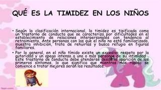 QUÉ ES LA TIMIDEZ EN LOS NIÑOS
• Según la clasificación internacional, la timidez es tipificada como
un trastorno de conducta que se caracteriza por dificultades en el
establecimiento de relaciones interpersonales con tendencia al
retraimiento. Ante personas con las que el niño no está familiarizado,
muestra inhibición, trata de rehuirlas y busca refugio en figuras
familiares.
• Por lo general, en el niño tímido existe un excesivo respeto por la
autoridad y un apego intenso a una o más personas de su intimidad .
Este trastorno de conducta debe atenderse desde la aparición de los
primeros síntomas, lo que significa que mientras más rápido se
comience a tratar mejores serán los resultados.
 