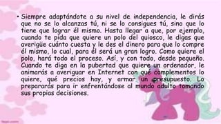 • Siempre adaptándote a su nivel de independencia, le dirás
que no se lo alcanzas tú, ni se lo consigues tú, sino que lo
tiene que lograr él mismo. Hasta llegar a que, por ejemplo,
cuando te pida que quiere un polo del quiosco, le digas que
averigüe cuánto cuesta y le des el dinero para que lo compre
él mismo, lo cual, para él será un gran logro. Como quiere el
polo, hará todo el proceso. Así, y con todo, desde pequeño.
Cuando te diga en la pubertad que quiere un ordenador, le
animarás a averiguar en Internet con qué complementos lo
quiere, qué precios hay, y armar un presupuesto. Lo
prepararás para ir enfrentándose al mundo adulto tomando
sus propias decisiones.
 