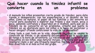 Qué hacer cuando la timidez infantil se
convierte en un problema
• A menudo los niños presentan cierto grado de timidez, pero éste
tiende a desaparecer con las experiencias y el devenir de los
años. Como es natural, el papel de las familias y del entorno es
crucial para ayudarles a superar sus trabas y que vayan, poco a
poco, ganando confianza y seguridad en sí mismos, para que así la
timidez no se convierta en un problema. ¿Hasta qué punto la
timidez es un obstáculo para los niños a la hora de socializar y
hacer amigos? ¿Puede condicionar la vida de los pequeños?
• Como todo o casi todo en la vida, depende de cómo se asuma la
condición de tímido -o de asumirla únicamente- y de la ayuda que
se tenga a la hora de afrontarla. La timidez es una característica
frecuente en los niños, algo natural incluso, y no tiene por qué ser
(siempre) malo o ser una etiqueta negativa. No hay por qué ser el
más divertido ni el más activo del grupo.
 