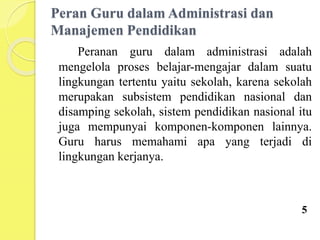 Peran Guru dalam Administrasi dan
Manajemen Pendidikan
Peranan guru dalam administrasi adalah
mengelola proses belajar-mengajar dalam suatu
lingkungan tertentu yaitu sekolah, karena sekolah
merupakan subsistem pendidikan nasional dan
disamping sekolah, sistem pendidikan nasional itu
juga mempunyai komponen-komponen lainnya.
Guru harus memahami apa yang terjadi di
lingkungan kerjanya.
5
 