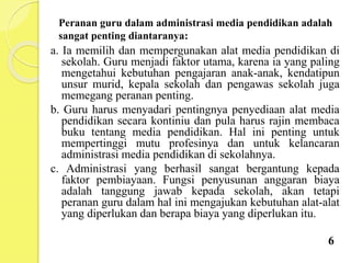 Peranan guru dalam administrasi media pendidikan adalah
sangat penting diantaranya:
a. Ia memilih dan mempergunakan alat media pendidikan di
sekolah. Guru menjadi faktor utama, karena ia yang paling
mengetahui kebutuhan pengajaran anak-anak, kendatipun
unsur murid, kepala sekolah dan pengawas sekolah juga
memegang peranan penting.
b. Guru harus menyadari pentingnya penyediaan alat media
pendidikan secara kontiniu dan pula harus rajin membaca
buku tentang media pendidikan. Hal ini penting untuk
mempertinggi mutu profesinya dan untuk kelancaran
administrasi media pendidikan di sekolahnya.
c. Administrasi yang berhasil sangat bergantung kepada
faktor pembiayaan. Fungsi penyusunan anggaran biaya
adalah tanggung jawab kepada sekolah, akan tetapi
peranan guru dalam hal ini mengajukan kebutuhan alat-alat
yang diperlukan dan berapa biaya yang diperlukan itu.
6
 