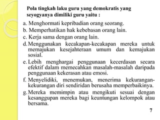 Pola tingkah laku guru yang demokratis yang
seyogyanya dimiliki guru yaitu :
a. Menghormati kepribadian orang seorang.
b. Memperhatikan hak kebebasan orang lain.
c. Kerja sama dengan orang lain.
d.Menggunakan kecakapan-kecakapan mereka untuk
memajukan kesejahteraan umum dan kemajukan
sosial.
e. Lebih menghargai penggunaan kecerdasan secara
efektif dalam memecahkan masalah-masalah daripada
penggunaan kekerasan atau emosi.
f. Menyelidiki, menemukan, menerima kekurangan-
kekurangan diri sendiridan berusaha memperbaikinya.
g.Mereka memimpin atau mengikuti sesuai dengan
kesanggupan mereka bagi keuntungan kelompok atau
bersama.
7
 
