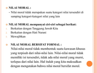  NILAI MORAL :
- Nilai moral tidak merupakan suatu kategori nilai tersendiri di
samping kategori-kategori nilai yang lain
 NILAI MORAL mempunyai ciri-ciri sebagai berikut:
1. Berkaitan dengan Tanggung Jawab Kita
2. Berkaitan dengan Hati Nurani
3. Mewajibkan
 NILAI MORAL BERSIFAT FORMAL :
Nilai-nilai moral tidak membentuk suatu kawasan khusus
yang terpisah dari nilai-nilai lain. Nilai-nilai moral tidak
memiliki isi tersendiri, tidak ada nilai moral yang murni,
terlepas dari nilai lain. Hal itulah yang kita maksudkan
dengan mengatakan bahwa nilai moral bersifat moral.
 