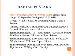 DAFTAR PUSTAKA
 http://id.wikipedia.org/wiki/Norma_sosial, diakses pada
tanggal 15 September 2011, pukul 15.00 WIB.
 Bertens, K. 2004. Etika. PT Gramedia Pustaka Utama :
Jakarta.
 Rindjin, Ketut. 2004. Etika Bisnis dan Implementasinya. PT
Gramedia Pustaka Utama : Jakarta.
 Salam, Burhanuddin. 1997. Etika Sosial : Asas Moral Dalam
Kehidupan Manusia. PT Rineka Cipta : Jakarta.
 Salam, Burhanuddin. 2000. Etika Individual : Pola Dasar
Filsafat Moral. PT Rineka Cipta : Jakarta.
 Sulistyaningrum Dyah & Susilowati Tutik. 2008. Etika dan
Kepribadian. PT Widya Sari : Salatiga.
 