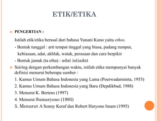 ETIK/ETIKA
 PENGERTIAN :
Istilah etik/etika berasal dari bahasa Yunani Kuno yaitu ethos.
- Bentuk tunggal : arti tempat tinggal yang biasa, padang rumput,
kebiasaan, adat, akhlak, watak, perasaan dan cara berpikir
- Bentuk jamak (ta etha) : adat istiadat
 Seiring dengan perkembangan waktu, istilah etika mempunyai banyak
definisi menurut beberapa sumber :
1. Kamus Umum Bahasa Indonesia yang Lama (Poerwadarminta, 1955)
2. Kamus Umum Bahasa Indonesia yang Baru (Depdikbud, 1988)
3. Menurut K. Bertens (1997)
4. Menurut Sumaryono (1995)
5. Menurut A Sonny Keraf dan Robert Haryono Imam (1995)
 