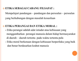  ETIKA SEBAGAI CABANG FILSAFAT :
Mempelajari pandangan – pandangan dan persoalan – persoalan
yang berhubungan dengan masalah kesusilaan
 ETIKA PERANGAI DAN ETIKA MORAL :
- Etika perangai adalah adat istiadat atau kebiasaan yang
menggambarkan perangai manusia dalam hidup bermasyarakat
di daerah – daerah tertentu pada waktu tertentu pula
- Etika moral berkenaan dengan kebiasaan berperilaku yang baik
dan benar berdasarkan kodrat manusia
 