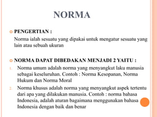 NORMA
 PENGERTIAN :
Norma ialah sesuatu yang dipakai untuk mengatur sesuatu yang
lain atau sebuah ukuran
 NORMA DAPAT DIBEDAKAN MENJADI 2 YAITU :
1. Norma umum adalah norma yang menyangkut laku manusia
sebagai keseluruhan. Contoh : Norma Kesopanan, Norma
Hukum dan Norma Moral
2. Norma khusus adalah norma yang menyangkut aspek tertentu
dari apa yang dilakukan manusia. Contoh : norma bahasa
Indonesia, adalah aturan bagaimana menggunakan bahasa
Indonesia dengan baik dan benar
 