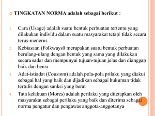  TINGKATAN NORMA adalah sebagai berikut :
1. Cara (Usage) adalah suatu bentuk perbuatan tertentu yang
dilakukan individu dalam suatu masyarakat tetapi tidak secara
terus-menerus
2. Kebiasaan (Folkways0 merupakan suatu bentuk perbuatan
berulang-ulang dengan bentuk yang sama yang dilakukan
secara sadar dan mempunyai tujuan-tujuan jelas dan dianggap
baik dan benar
3. Adat-istiadat (Coustom) adalah pola-pola prilaku yang diakui
sebagai hal yang baik dan dijadikan sebagai hukuman tidak
tertulis dengan sanksi yang berat
4. Tata kelakuan (Mores) adalah perilaku yang ditetapkan oleh
masyarakat sebagai perilaku yang baik dan diterima sebagai
norma pengatur dan pengawas anggota-anggotanya
 