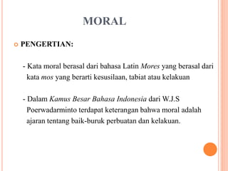 MORAL
 PENGERTIAN:
- Kata moral berasal dari bahasa Latin Mores yang berasal dari
kata mos yang berarti kesusilaan, tabiat atau kelakuan
- Dalam Kamus Besar Bahasa Indonesia dari W.J.S
Poerwadarminto terdapat keterangan bahwa moral adalah
ajaran tentang baik-buruk perbuatan dan kelakuan.
 