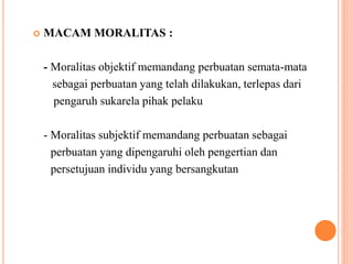  MACAM MORALITAS :
- Moralitas objektif memandang perbuatan semata-mata
sebagai perbuatan yang telah dilakukan, terlepas dari
pengaruh sukarela pihak pelaku
- Moralitas subjektif memandang perbuatan sebagai
perbuatan yang dipengaruhi oleh pengertian dan
persetujuan individu yang bersangkutan
 