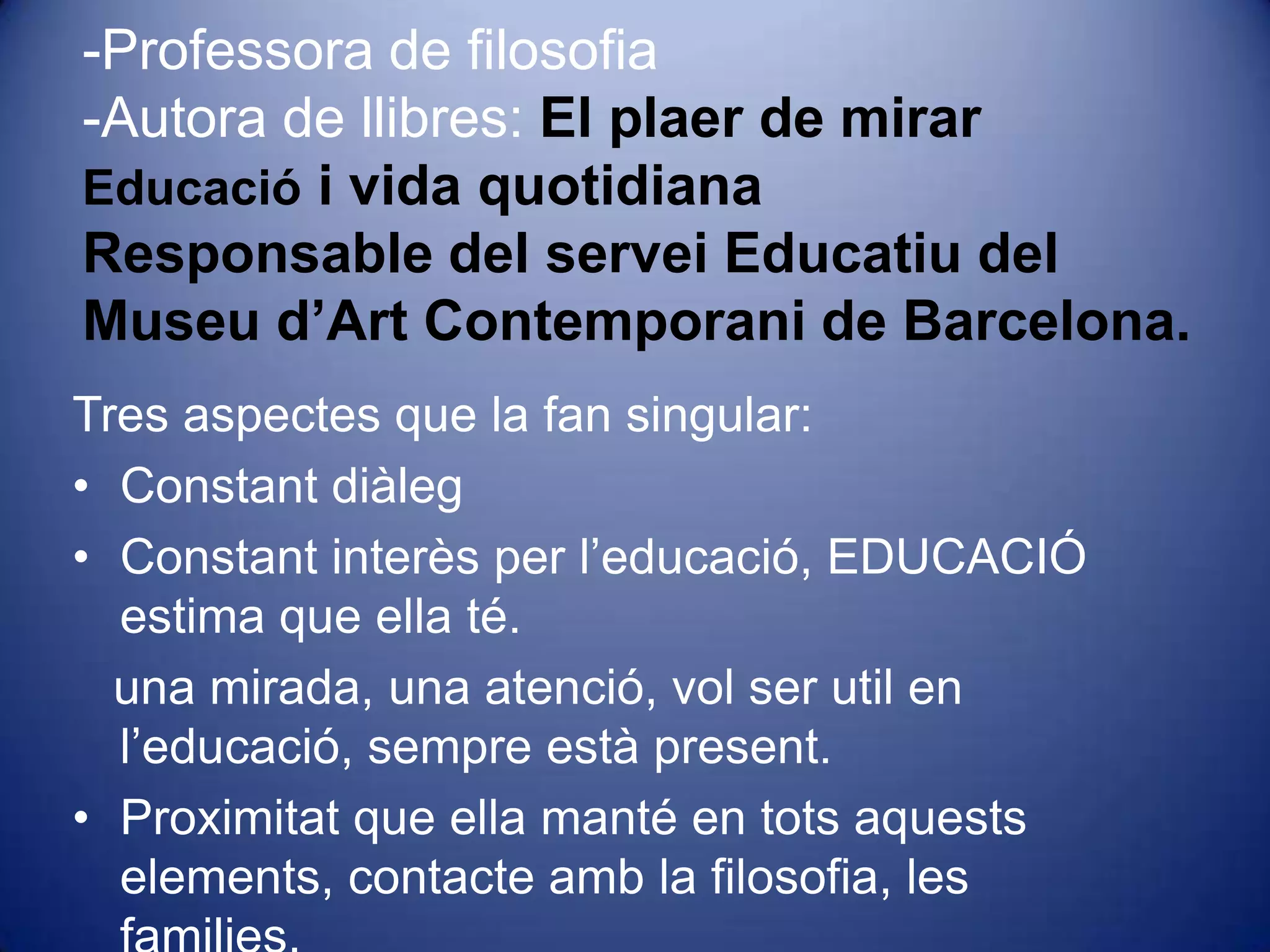 -Professora de filosofia-Autora de llibres: El plaer de mirarEducació i vida quotidianaResponsable del servei Educatiu del Museu d’Art Contemporani de Barcelona. Tres aspectes que la fan singular: Constant diàleg Constant interès per l’educació, EDUCACIÓ estima que ella té.   una mirada, una atenció, vol ser util en l’educació, sempre està present.Proximitat que ella manté en tots aquests elements, contacte amb la filosofia, les families. 