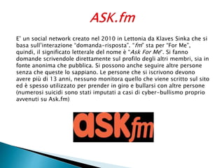 E’ un social network creato nel 2010 in Lettonia da Klaves Sinka che si
basa sull’interazione “domanda-risposta”. “fm” sta per “For Me”,
quindi, il significato letterale del nome è “Ask For Me“. Si fanno
domande scrivendole direttamente sul profilo degli altri membri, sia in
fonte anonima che pubblica. Si possono anche seguire altre persone
senza che queste lo sappiano. Le persone che si iscrivono devono
avere più di 13 anni, nessuno monitora quello che viene scritto sul sito
ed è spesso utilizzato per prender in giro e bullarsi con altre persone
(numerosi suicidi sono stati imputati a casi di cyber-bullismo proprio
avvenuti su Ask.fm)
 