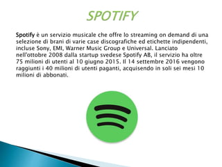 Spotify è un servizio musicale che offre lo streaming on demand di una
selezione di brani di varie case discografiche ed etichette indipendenti,
incluse Sony, EMI, Warner Music Group e Universal. Lanciato
nell'ottobre 2008 dalla startup svedese Spotify AB, il servizio ha oltre
75 milioni di utenti al 10 giugno 2015. Il 14 settembre 2016 vengono
raggiunti i 40 milioni di utenti paganti, acquisendo in soli sei mesi 10
milioni di abbonati.
 
