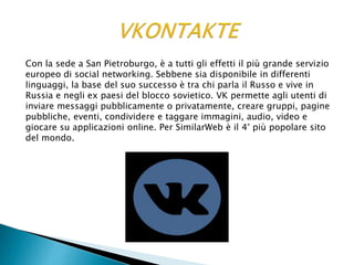 Con la sede a San Pietroburgo, è a tutti gli effetti il più grande servizio
europeo di social networking. Sebbene sia disponibile in differenti
linguaggi, la base del suo successo è tra chi parla il Russo e vive in
Russia e negli ex paesi del blocco sovietico. VK permette agli utenti di
inviare messaggi pubblicamente o privatamente, creare gruppi, pagine
pubbliche, eventi, condividere e taggare immagini, audio, video e
giocare su applicazioni online. Per SimilarWeb è il 4° più popolare sito
del mondo.
 