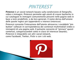 Pinterest è un social network basato sulla condivisione di fotografie,
video e immagini. Pinterest permette agli utenti di creare bacheche in
cui catalogare le immagini comunemente presenti nelle pagine web in
base a temi predefiniti, o da loro generati. Il nome deriva dall'unione
delle parole inglesi pin (appendere) e interest (interesse).
Pinterest consente l'interazione dell'utente attraverso i cosiddetti "pin
button" collocati in corrispondenza dei contenuti multimediali (video o
immagini) di una pagina web. Il pulsante consente di "pinnare" questi
contenuti, categorizzandoli sotto in classi di interesse (boards).
Pinterest è integrabile con altri social network,
come Facebook, Twitter, Flickr e con i siti web.
 