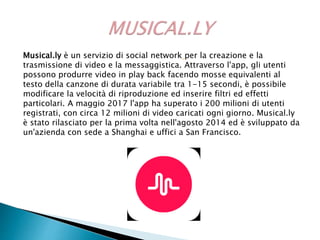 Musical.ly è un servizio di social network per la creazione e la
trasmissione di video e la messaggistica. Attraverso l'app, gli utenti
possono produrre video in play back facendo mosse equivalenti al
testo della canzone di durata variabile tra 1-15 secondi, è possibile
modificare la velocità di riproduzione ed inserire filtri ed effetti
particolari. A maggio 2017 l'app ha superato i 200 milioni di utenti
registrati, con circa 12 milioni di video caricati ogni giorno. Musical.ly
è stato rilasciato per la prima volta nell'agosto 2014 ed è sviluppato da
un'azienda con sede a Shanghai e uffici a San Francisco.
 