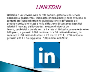 LinkedIn è un servizio web di rete sociale, gratuito (con servizi
opzionali a pagamento), impiegato principalmente nello sviluppo di
contatti professionali (tramite pubblicazione e diffusione del
proprio curriculum vitae) e nella diffusione di contenuti specifici
relativi il mercato del lavoro (es. motore di ricerca del
lavoro, pubblicità aziende ecc...). La rete di LinkedIn, presente in oltre
200 paesi, a gennaio 2009 contava circa 30 milioni di utenti, ha
superato i 100 milioni di utenti il 22 marzo 2011, i 200 milioni a
gennaio 2013 e ha raggiunto i 530 milioni nel 2017.
 