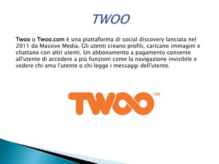 Twoo o Twoo.com è una piattaforma di social discovery lanciata nel
2011 da Massive Media. Gli utenti creano profili, caricano immagini e
chattano con altri utenti. Un abbonamento a pagamento consente
all'utente di accedere a più funzioni come la navigazione invisibile e
vedere chi ama l'utente o chi legge i messaggi dell'utente.
 
