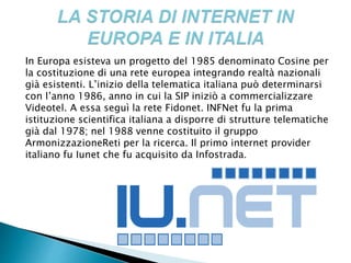 In Europa esisteva un progetto del 1985 denominato Cosine per
la costituzione di una rete europea integrando realtà nazionali
già esistenti. L’inizio della telematica italiana può determinarsi
con l’anno 1986, anno in cui la SIP iniziò a commercializzare
Videotel. A essa seguì la rete Fidonet. INFNet fu la prima
istituzione scientifica italiana a disporre di strutture telematiche
già dal 1978; nel 1988 venne costituito il gruppo
ArmonizzazioneReti per la ricerca. Il primo internet provider
italiano fu Iunet che fu acquisito da Infostrada.
 