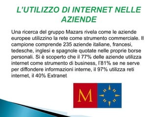 Una ricerca del gruppo Mazars rivela come le aziende
europee utilizzino la rete come strumento commerciale. Il
campione comprende 235 aziende italiane, francesi,
tedesche, inglesi e spagnole quotate nelle proprie borse
personali. Si è scoperto che il 77% delle aziende utilizza
internet come strumento di business, l’81% se ne serve
per diffondere informazioni interne, il 97% utilizza reti
internet, il 40% Extranet.
 