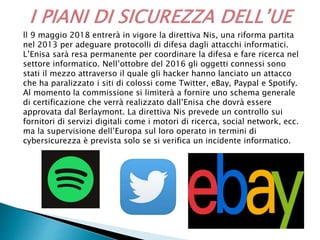 ll 9 maggio 2018 entrerà in vigore la direttiva Nis, una riforma partita
nel 2013 per adeguare protocolli di difesa dagli attacchi informatici.
L’Enisa sarà resa permanente per coordinare la difesa e fare ricerca nel
settore informatico. Nell’ottobre del 2016 gli oggetti connessi sono
stati il mezzo attraverso il quale gli hacker hanno lanciato un attacco
che ha paralizzato i siti di colossi come Twitter, eBay, Paypal e Spotify.
Al momento la commissione si limiterà a fornire uno schema generale
di certificazione che verrà realizzato dall’Enisa che dovrà essere
approvata dal Berlaymont. La direttiva Nis prevede un controllo sui
fornitori di servizi digitali come i motori di ricerca, social network, ecc.
ma la supervisione dell’Europa sul loro operato in termini di
cybersicurezza è prevista solo se si verifica un incidente informatico.
 