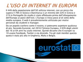Il 44% della popolazione dell’UE utilizza internet, con un picco che
supera il 70% in Svezia e Danimarca e un minimo del 22% in Grecia e
21% in Portogallo (lo studio è stato effettuato prima dell’allargamento
dell’Europa ai paesi dell’est). L’Europa si trova poco al di sotto della
media europea. Il web è prevalentemente utilizzato per motivi
personali da studenti e manager.
Da un popolo ciarliero come il nostro, ci potevamo aspettare qualcosa
di più. Secondo Eurostat, nel 2016 l’Unione Europea, il 63% degli utenti
dai 16 ai 64 anni ha usato internet. Quindi diciamo che 6 europei su
10 usano Facebook, Twitter e via dicendo. Tra gli stati membri questa
quota è stata più alta in Ungheria, Malta e Belgio.
 
