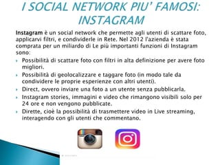 Instagram è un social network che permette agli utenti di scattare foto,
applicarvi filtri, e condividerle in Rete. Nel 2012 l'azienda è stata
comprata per un miliardo di Le più importanti funzioni di Instagram
sono:
 Possibilità di scattare foto con filtri in alta definizione per avere foto
migliori.
 Possibilità di geolocalizzare e taggare foto (in modo tale da
condividere le proprie esperienze con altri utenti).
 Direct, ovvero inviare una foto a un utente senza pubblicarla.
 Instagram stories, immagini e video che rimangono visibili solo per
24 ore e non vengono pubblicate.
 Dirette, cioè la possibilità di trasmettere video in Live streaming,
interagendo con gli utenti che commentano.
 