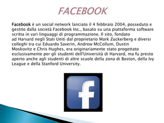 Facebook è un social network lanciato il 4 febbraio 2004, posseduto e
gestito dalla società Facebook Inc., basato su una piattaforma software
scritta in vari linguaggi di programmazione. Il sito, fondato
ad Harvard negli Stati Uniti dal proprietario Mark Zuckerberg e diversi
colleghi tra cui Eduardo Saverin, Andrew McCollum, Dustin
Moskovitz e Chris Hughes, era originariamente stato progettato
esclusivamente per gli studenti dell'Università di Harvard, ma fu presto
aperto anche agli studenti di altre scuole della zona di Boston, della Ivy
League e della Stanford University.
 