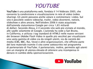 YouTube è una piattaforma web, fondata il 14 febbraio 2005, che
consente la condivisione e visualizzazione in rete di video (video
sharing). Gli utenti possono anche votare e commentare i video. Sul
sito è possibile vedere videoclip, trailer, video divertenti, notizie,
slideshow e altro ancora. Nell'ottobre 2006 è stato acquistato
dall'azienda statunitense Google per circa 1,65 miliardi
di dollari. Secondo Alexa, è il secondo sito web più visitato al mondo,
alle spalle solamente di Google. L'azienda ha sede a San Bruno,
in California, e utilizza i tag standard di HTML5 nelle nuove versioni
dei browser (Adobe Flash Video in quelle più vecchie) per visualizzare
una vasta gamma di video sia da singoli utenti, sia da società dei
media (CBS, BBC, Rai, Vevo) e altre organizzazioni, che offrono parte
del loro materiale tramite il sito come sottoscritto nel programma
di partenariato di YouTube; il partenariato, inoltre, permette agli utenti
con un margine di utenza elevato di ottenere una ricompensa in
denaro in cambio della sponsorizzazione.
 