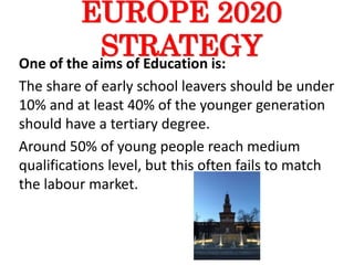 EUROPE 2020
STRATEGYOne of the aims of Education is:
The share of early school leavers should be under
10% and at least 40% of the younger generation
should have a tertiary degree.
Around 50% of young people reach medium
qualifications level, but this often fails to match
the labour market.
 