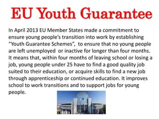 EU Youth Guarantee
In April 2013 EU Member States made a commitment to
ensure young people’s transition into work by establishing
“Youth Guarantee Schemes”, to ensure that no young people
are left unemployed or inactive for longer than four months.
It means that, within four months of leaving school or losing a
job, young people under 25 have to find a good quality job
suited to their education, or acquire skills to find a new job
through apprenticeship or continued education. It improves
school to work transitions and to support jobs for young
people.
 