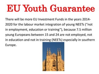 EU Youth Guarantee
There will be more EU Investment Funds in the years 2014-
2020 for the labour market integration of young NEETs (“not
in employment, education or training”), because 7.5 million
young Europeans between 15 and 24 are not employed, not
in education and not in training (NEETs) especially in southern
Europe.
 
