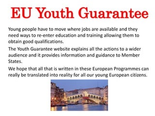 EU Youth Guarantee
Young people have to move where jobs are available and they
need ways to re-enter education and training allowing them to
obtain good qualifications.
The Youth Guarantee website explains all the actions to a wider
audience and it provides information and guidance to Member
States.
We hope that all that is written in these European Programmes can
really be translated into reality for all our young European citizens.
 