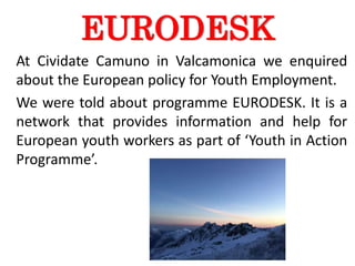 EURODESK
At Cividate Camuno in Valcamonica we enquired
about the European policy for Youth Employment.
We were told about programme EURODESK. It is a
network that provides information and help for
European youth workers as part of ‘Youth in Action
Programme’.
 