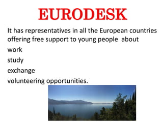 EURODESK
It has representatives in all the European countries
offering free support to young people about
work
study
exchange
volunteering opportunities.
 